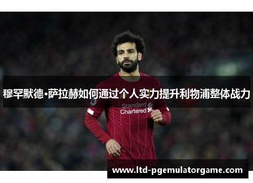 穆罕默德·萨拉赫如何通过个人实力提升利物浦整体战力