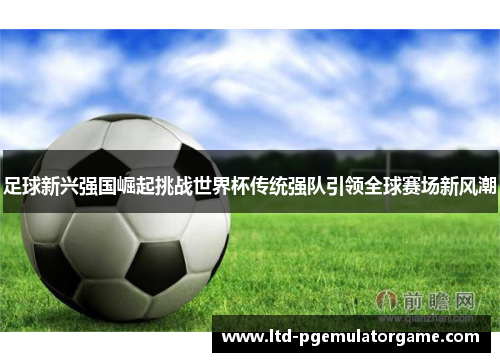 足球新兴强国崛起挑战世界杯传统强队引领全球赛场新风潮