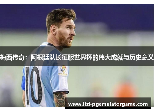 梅西传奇：阿根廷队长征服世界杯的伟大成就与历史意义