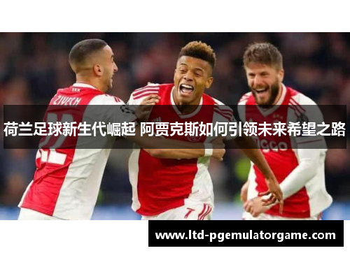 荷兰足球新生代崛起 阿贾克斯如何引领未来希望之路